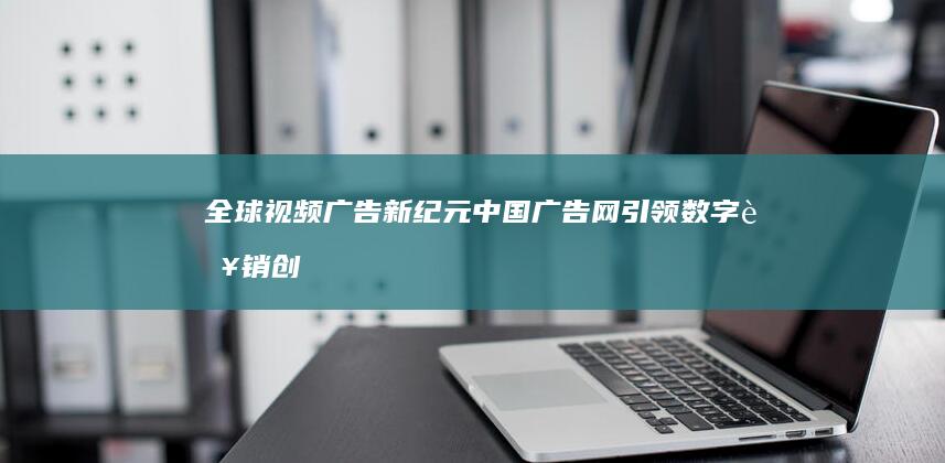 全球视频广告新纪元：中国广告网引领数字营销创新